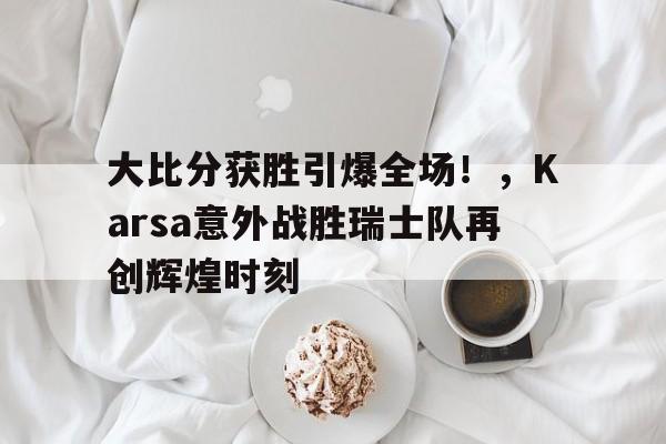 乐鱼-大比分获胜引爆全场！，Karsa意外战胜瑞士队再创辉煌时刻-乐鱼
